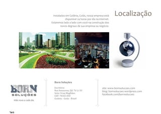Instalados em Goiânia, Goiás, nossa empresa está     Localização
           disponível 24 horas por dia na internet.
Estaremos lado a lado com você na construção dos
        novos degraus de sua empresa ou negócio.




  Born Soluções

  Escritório:
  Rua Amazonas, Qd. 76 Lt. 03
                                            site: www.bornsolucoes.com
  Setor Urias Maglhães
  CEP: 74565-050
                                            blog: bornsolucoes.wordpress.com

  Goiânia - Goiás - Brasil
                                            facebook.com/bornsolucoes
 
