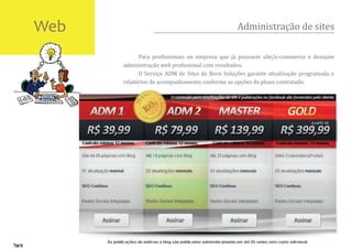 Web                                             Administração de sites

            Para pro�issionais ou empresa que já possuem site/e-commerce e desejam
      administração web pro�issional com resultados.
            O Serviço ADM de Sites da Born Soluções garante atualização programada e
      relatórios de acompanhamento conforme as opções do plano contratado.
 
