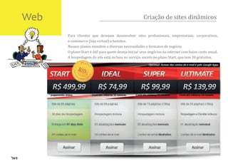 Web                                                  Criação de sites dinâmicos

      Para clientes que desejam desenvolver sites pro�issionais, empresariais, corporativos,
      e-commerce (loja virtual) e hotsites.
      Nossos planos atendem a diversas necessidades e formatos de negócio.
      O plano Start é útil para quem deseja iniciar seus negócios na internet com baixo custo anual.
      A hospedagem do site está inclusa no serviço, exceto no plano Start, que tem 30 gratuitos.
 