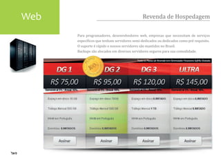 Web                                          Revenda de Hospedagem

      Para programadores, desenvolvedores web, empresas que necessitam de serviços
      especí�icos que tenham servidores semi-dedicados ou dedicados como pré requisito.
      O suporte é rápido e nossos servidores são mantidos no Brasil.
      Backups são alocados em diversos servidores seguros para sua comodidade.
 