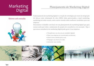 Marketing                                       Planejamento de Marketing Digital
   Digital
                        O planejamento de marketing digital é a criação de estratégias por meio da integração
                        de táticas como otimização de sites (SEO), links patrocinados, e-mail marketing,
                        marketing em redes sociais, entre outras visando obter melhores resultados para sua
Valores sob consulta.
                        empresa.
                        Executamos o trabalho com base em um planejamento de marketing digital que guia
                        nossas ações por todo o andamento do projeto de consultoria e de execução. Veja o
                        que nossa consultoria em marketing digital pode gerar à sua empresa:

                                           • Transformar seu site em um vendedor digital;
                                           • Fazer sua empresa ser encontrada na Internet;
                                           • Atrair novos clientes para você;
                                           • Propagar sua marca na rede;
                                           • Aumentar suas vendas;
 