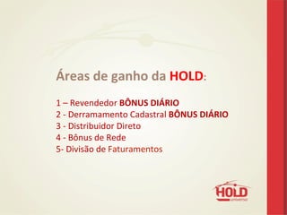 Áreas	
  de	
  ganho	
  da	
  HOLD:	
  
	
  
1	
  –	
  Revendedor	
  BÔNUS	
  DIÁRIO	
  
2	
  -­‐	
  Derramamento	
  Cadastral	
  BÔNUS	
  DIÁRIO	
  
3	
  -­‐	
  Distribuidor	
  Direto	
  
4	
  -­‐	
  Bônus	
  de	
  Rede	
  
5-­‐	
  Divisão	
  de	
  Faturamentos	
  
	
  
 