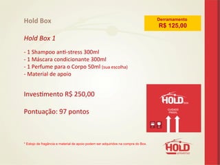 Hold	
  Box	
  
	
  
Hold	
  Box	
  1	
  
	
  
-­‐	
  1	
  Shampoo	
  ane-­‐stress	
  300ml	
  	
  	
  	
   	
   	
  	
  	
  	
  	
   	
  	
  
-­‐	
  1	
  Máscara	
  condicionante	
  300ml 	
   	
  	
  	
  	
  	
   	
  	
  
-­‐	
  1	
  Perfume	
  para	
  o	
  Corpo	
  50ml	
  (sua	
  escolha)	
   	
  	
  
-­‐	
  Material	
  de	
  apoio	
  
	
  
	
  
Invesemento	
  R$	
  250,00	
  
	
  
Pontuação:	
  97	
  pontos	
  
	
  
	
  
	
  
* Estojo de fragância e material de apoio podem ser adquiridos na compra do Box.	
  
Derramamento
R$ 125,00
 