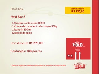 Hold	
  Box	
  
	
  
Hold	
  Box	
  2	
  
	
  
-­‐	
  1	
  Shampoo	
  ane-­‐stress	
  300ml	
   	
   	
  	
  
-­‐	
  1	
  Creme	
  de	
  tratamento	
  de	
  choque	
  350g	
  	
  	
  	
  	
  	
  	
  	
  	
  	
  	
  	
  	
  	
  	
  	
  
-­‐	
  1	
  leave-­‐in	
  300	
  ml 	
   	
   	
  	
  	
  	
  	
  
-­‐	
  Material	
  de	
  apoio	
  	
  
	
  
	
  
Invesemento	
  R$	
  270,00	
  
	
  
Pontuação:	
  104	
  pontos	
  
	
  
	
  
	
  
* Estojo de fragância e material de apoio podem ser adquiridos na compra do Box.	
  
	
  
	
  
Derramamento
R$ 135,00
 