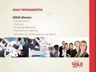 HOLD	
  TREINAMENTOS	
  
	
  
HOLD	
  oferece:	
  
-­‐ Treinamentos;	
  	
  
-­‐ 	
  Eventos;	
  
-­‐	
  Cursos	
  de	
  liderança;	
  
-­‐	
  Reuniões	
  de	
  negócios;	
  
-­‐	
  Reuniões	
  de	
  conhecimentos	
  de	
  líderes.	
  
 