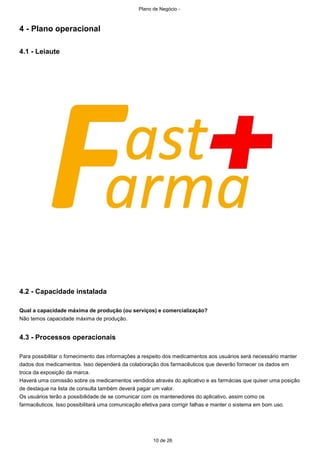 Plano de Negócio -
10 de 26
4 - Plano operacional
4.1 - Leiaute
4.2 - Capacidade instalada
Qual a capacidade máxima de produção (ou serviços) e comercialização?
Não temos capacidade máxima de produção.
4.3 - Processos operacionais
Para possibilitar o fornecimento das informações a respeito dos medicamentos aos usuários será necessário manter
dados dos medicamentos. Isso dependerá da colaboração dos farmacêuticos que deverão fornecer os dados em
troca da exposição da marca.
Haverá uma comissão sobre os medicamentos vendidos através do aplicativo e as farmácias que quiser uma posição
de destaque na lista de consulta também deverá pagar um valor.
Os usuários terão a possibilidade de se comunicar com os mantenedores do aplicativo, assim como os
farmacêuticos. Isso possibilitará uma comunicação efetiva para corrigir falhas e manter o sistema em bom uso.
 