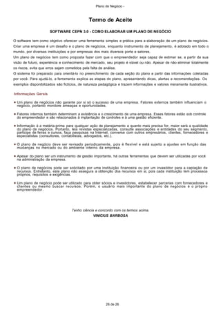 Plano de Negócio -
26 de 26
Termo de Aceite
SOFTWARE CEPN 3.0 - COMO ELABORAR UM PLANO DE NEGÓCIO
O software tem como objetivo oferecer uma ferramenta simples e prática para a elaboração de um plano de negócios.
Criar uma empresa é um desafio e o plano de negócios, enquanto instrumento de planejamento, é adotado em todo o
mundo, por diversas instituições e por empresas dos mais diversos porte e setores.
Um plano de negócios tem como proposta fazer com que o empreendedor seja capaz de estimar se, a partir da sua
visão de futuro, experiência e conhecimento de mercado, seu projeto é viável ou não. Apesar de não eliminar totalmente
os riscos, evita que erros sejam cometidos pela falta de análise.
O sistema foi preparado para orientá-lo no preenchimento de cada seção do plano a partir das informações coletadas
por você. Para ajudá-lo, a ferramenta explica as etapas do plano, apresentando dicas, alertas e recomendações. Os
exemplos disponibilizados são fictícios, de natureza pedagógica e trazem informações e valores meramente ilustrativos.
Informações Gerais
Um plano de negócios não garante por si só o sucesso de uma empresa. Fatores externos também influenciam o
negócio, portanto monitore ameaças e oportunidades.
Fatores internos também determinam a existência e o crescimento de uma empresa. Esses fatores estão sob controle
do empreendedor e são relacionados à implantação de controles e à uma gestão eficiente.
Informação é a matéria-prima para qualquer ação de planejamento e quanto mais precisa for, maior será a qualidade
do plano de negócios. Portanto, leia revistas especializadas, consulte associações e entidades do seu segmento,
participe de feiras e cursos, faça pesquisas na Internet, converse com outros empresários, clientes, fornecedores e
especialistas (consultores, contabilistas, advogados, etc.).
O plano de negócio deve ser revisado periodicamente, pois é flexível e está sujeito a ajustes em função das
mudanças no mercado ou do ambiente interno da empresa.
Apesar do plano ser um instrumento de gestão importante, há outras ferramentas que devem ser utilizadas por você
na administração da empresa.
O plano de negócios pode ser solicitado por uma instituição financeira ou por um investidor para a captação de
recursos. Entretanto, este plano não assegura a obtenção dos recursos em si, pois cada instituição tem processos
próprios, requisitos e exigências.
Um plano de negócio pode ser utilizado para obter sócios e investidores, estabelecer parcerias com fornecedores e
clientes ou mesmo buscar recursos. Porém, o usuário mais importante do plano de negócios é o próprio
empreendedor.
Tenho ciência e concordo com os termos acima.
VINICIUS BARBOSA
 