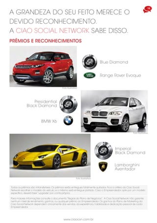 www.ciaocsn.com.br
12 13
www.ciaocsn.com.br
foundation
A CIAO TELECOM TAMBÉM SE PREOCUPA
EM MELHORAR A QUALIDADE DE VIDA DAS
PESSOAS E PROMOVER A SUSTENTABILIDADE
Parceria com o Centro Cultural Cristão
Latino Americano, na Bay Area de São
Francisco e com a Junior Achievement
de San Diego, Califórnia.Tendo como
objetivo ser reconhecida por empresas
e educadores em todo mundo como a
principal organização para educar jovens
e crianças no modelo educativo K-12.
A MISSÃO DA ONG É DESTINAR PARTE DO
FATURAMENTO DA EMPRESA A PROJETOS
SOCIAIS EM TODO MUNDO.
A Ciao Foundation em parceria
com o Instituto Ayrton Senna, uma
organização que pesquisa e produz
conhecimentos para melhorar a
qualidade da educação, em larga
escala.
São Paulo - Brasil
a grandeza do seu feito merece o
devido reconhecimento.
a ciao social network sabe disso.
BMW X6
Presidential
Black Diamond
Range Rover Evoque
Blue Diamond
Todos os prêmios são intransferíveis. Os prêmios serão entregues totalmente quitados. Fica a critério da Ciao Social
Network escolher o modelo do veículo, e o mêsmo será entregue plotado. Caso o Empreendedor opte por um modelo
específico, deverá fazer “upgrade” por conta própria.
Lamborghini
Aventador
Imperial
Black Diamond
PRÊMIOS E RECONHECIMENTOS
Foto ilustrativa
Foto ilustrativa
Foto ilustrativa
Para maiores informações consulte o documento “Regras do Plano de Negócios”. A Ciao Social Network não garante
nenhum nível de rendimento, ganhos, ou qualquer prêmio ao Empreendedor. Os ganhos do Plano de Marketing da
Ciao Social Network dependem únicamente das vendas, da experiência, habilidade e dedicação pessoal de cada
Empreendedor.
 