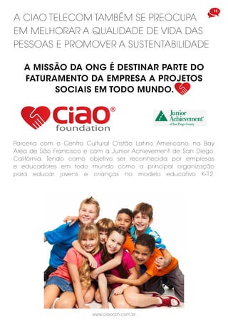 A CIAO TELECOM TAMBÉM SE PREOCUPA
EM MELHORAR A QUALIDADE DE VIDA DAS
PESSOAS E PROMOVER A SUSTENTABILIDADE
foundation
Parceria com o Centro Cultural Cristão Latino Americano, na Bay
Area de São Francisco e com a Junior Achievement de San Diego,
Califórnia. Tendo como objetivo ser reconhecida por empresas
e educadores em todo mundo como a principal organização
para educar jovens e crianças no modelo educativo K-12.
A MISSÃO DA ONG É DESTINAR PARTE DO
FATURAMENTO DA EMPRESA A PROJETOS
SOCIAIS EM TODO MUNDO.
13
www.ciaocsn.com.br
 