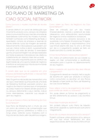 www.ciaocsn.com.br
14 15
www.ciaocsn.com.br
Quando os Bônus de Equipe são pagos,
que volume é deduzido do meu centro de
distribuição?
Qualquer volume de vendas de sua perna
equerda e direita que tenha sido usada para
receber Bônus de Equipe será deduzido.Qualquer
volume não pago continuará acumulando,
contanto que você permaneca ativo.
Após ganhar os bônus, quando poderei receber
por eles?
A semana do bônus termina na sexta-feira,
exatamente à meia-noite. Quaisquer bônus
ganhos serão pagos após 7 dias, ou seja, 1º dia
útil após o final de semana da solicitação de
pagamento de bônus em seu Escritório Vitual.
perguntas e respostas
do plano de marketing da
ciao social network
Como são feitos os pagamentos dos bônus?
A possibilidade de receber bônus se dará
semanalmente e mensalmente, e os detalhes
estão informados nas Regras do Plano de
Negócio e na Normas e Procedimentos.
Os impostos são retidos na fonte?
Sim, a retenção dos impostos relativos ao
pagamento de bônus serão retidos na fonte em
conformidade com a Legislação Brasileira.
Qual a válidade do contrato de adesão?
A válidade do contrato de Empreendedores
Independentes é de 1 ano a contar da data de
sua aceitação.e ativação.
O volume de PVs que excede a equipe menor é
mantido?
Sim,o volume é mantido desde que se mantenha
ativo com no mínimo 40 PVs pessoais mensais.
Como faço para receber os produtos em casa?
Deverá informar corretamente os seus dados
cadastrais no seu Escritório Virtual e a Ciao Social
Network efeturá a emissão da Nota Fiscal e o
envio dos produtos. Ressaltamos a importância
da atualização correta de seu cadastro.
Porque sou considerado como “ativo” por quatro
semanas em vez de um mês inteiro?
Porque pagamos bônus semanais e não
mensais, a definição de “ativo” é um período de
quatro semanas corridas (28 dias) em vez de um
mês inteiro, cada semana é contada de sábado
às 00h01 à sexta-feira à meia-noite.
Se me tornar inativo, o que acontece com meus
pontos volume e organização?
Todo o volume da árvore de cadastramento
acumulado será zerado, porém, assim que
reativá-lo, gerando 40 PVs, voltará a acumular
volume de vendas de equipe, à medida que
os produtos da organização de sua arvore de
colocação são vendidos.
Posso cadastrar novos empreendedores em
minha organização na condição de consumidor?
Não será possível realizar nenhum tipo de
cadastramento sem que você adquira um dos
Planos de Adesão. Após o pagamento terá
acesso total ao seu Escritório Virtual e efetuar
novos cadastros.
Como gerar PVs?
Pode-se gerar volume de vendas pessoal de
duas maneiras: por meio de indicação de novos
Empreendedores e na compra dos Planos de
Adesão no Plano de Marketing vigente. Vendas
de produtos feitas aos seus clientes e compra de
produtos nas Lojas Virtuais não geram PVs.
Para maiores informações consulte o documento
“Regras do Plano de Negócios”. A Ciao Social Network
não garante nenhum nível de rendimento, ganhos, ou
qualquer prêmio ao Empreendedor. Os ganhos do
Plano de Marketing da Ciao Social Network dependem
únicamente das vendas, da experiência, habilidade e
dedicação pessoal de cada Empreendedor.
Fale Conosco
faleconosco@ciaocsn.com.br
Como funciona o modelo multinível de vendas
diretas?
A venda direta é um canal de distribuição que
movimenta produtos e/ou serviços da empresa
para o consumidor final,por meio de uma rede de
revendedores autônomos. No modelo multinível,
também conhecido como Marketing de Rede, o
revendedor compra da empresa e revende ao
cliente obtendo lucros da margem de revenda.
Adicionalmente, indica pessoas que podem, por
sua vez, indicar outras e assim, sucessivamente,
formando uma rede de vendas. O revendedor
ganha uma porcentagem nas vendas realizadas
por todas as pessoas indicadas por ele, direta ou
indiretamente, em diversos níveis de sua rede.
Outro indicativo importante para se certificar da
legitimidade de uma oportunidade de negócios
é verificar se a empresa por trás da oportunidade
é associada a ABEVD.
perguntas e respostas
do plano de marketing da
ciao social network
É correto dizer que, ao se cadastrar em uma
empresa de Marketing Multinível, o indicado terá
fortuna e ganhos fáceis?
Não.Os ganhos não se dão de maneira fácil,uma
vez que o revendedor que faz parte de uma rede
de Marketing Multinível precisará construir seu
negócio da mesma maneira que um empresário
do varejo tradicional. Deverá vender produtos e/
ou serviços diretamente a seus clientes, indicar
novos revendedores, capacitar sua equipe e
gerir seu negócio.
Em que se baseia o Plano de Marketing da Ciao
Social Network?
Esse Plano de Marketing tem o intuito de criar
um plano de carreira e de compensação que
proporcione ganhos satisfatórios a médio e a
longo prazo, obtendo lucros imediatos com a
força da venda direta,além de prêmios e viagens.
Como aderir ao Plano de Negócios da Ciao
Social Network?
Deve ser indicado por um dos nossos
Empreendedores. Usando o potencial da rede,
oferecemos uma extraordinária oportunidade
de negócios online inovadora e duradoura.
Temos serviços e/ou produtos exclusivos e de
qualidade, como Tablets, Smartphones,TV digital,
entre outros aparelhos, e disponibilizamos uma
Loja Virtual aberta 365 dias no ano e 24 horas
por dia e o pagamento poderá ser feito via
boleto bancário ou cartão de crédito.
Após o cadastro, em quantos dias devo efetuar
o pagamento?
O pagamento deverá ser imediato, terá a opção
de escolha em optar por produtos e serviços,
como consumidor, ou escolher um dos Planos
de Adesão e fazer parte do Plano de Marketing
da Ciao Social Network.
A Ciao Social Network indica patrocinadores?
Sim, indica um patrocinador de sua cidade ou
região, um líder comprometido e qualificado,
necessário para o suporte no desenvolvimento
do seu negócio.
Posso alterar a forma de pagamento de boleto
para cartão de crédito ou vice-versa?
Sim, pode alterar as formas de pagamento e
ser feito diretamente ao acessar o seu Escritório
Virtual.
Posso fazer mudanças de plano?
Sim, poderá adquirir outro Plano de Adesão,
efetuando upgrade ou optando por outro plano
integralmente.
Quais são os preços dos produtos e/ou serviços?
Poderá conhecer sobre produtos e/ou serviços
em sua loja virtual, detalhados em seus
respectivos valores,dentro do seu EscritórioVirtual.
 