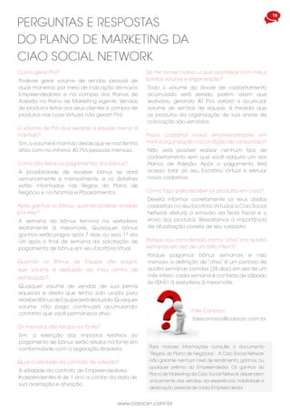 www.ciaocsn.com.br
14 15
www.ciaocsn.com.br
Quando os Bônus de Equipe são pagos,
que volume é deduzido do meu centro de
distribuição?
Qualquer volume de vendas de sua perna
equerda e direita que tenha sido usada para
receber Bônus de Equipe será deduzido.Qualquer
volume não pago continuará acumulando,
contanto que você permaneca ativo.
Após ganhar os bônus, quando poderei receber
por eles?
A semana do bônus termina na sexta-feira,
exatamente à meia-noite. Quaisquer bônus
ganhos serão pagos após 7 dias, ou seja, 1º dia
útil após o final de semana da solicitação de
pagamento de bônus em seu Escritório Vitual.
perguntas e respostas
do plano de marketing da
ciao social network
Como são feitos os pagamentos dos bônus?
A possibilidade de receber bônus se dará
semanalmente e mensalmente, e os detalhes
estão informados nas Regras do Plano de
Negócio e na Normas e Procedimentos.
Os impostos são retidos na fonte?
Sim, a retenção dos impostos relativos ao
pagamento de bônus serão retidos na fonte em
conformidade com a Legislação Brasileira.
Qual a válidade do contrato de adesão?
A válidade do contrato de Empreendedores
Independentes é de 1 ano a contar da data de
sua aceitação.e ativação.
O volume de PVs que excede a equipe menor é
mantido?
Sim,o volume é mantido desde que se mantenha
ativo com no mínimo 40 PVs pessoais mensais.
Como faço para receber os produtos em casa?
Deverá informar corretamente os seus dados
cadastrais no seu Escritório Virtual e a Ciao Social
Network efeturá a emissão da Nota Fiscal e o
envio dos produtos. Ressaltamos a importância
da atualização correta de seu cadastro.
Porque sou considerado como “ativo” por quatro
semanas em vez de um mês inteiro?
Porque pagamos bônus semanais e não
mensais, a definição de “ativo” é um período de
quatro semanas corridas (28 dias) em vez de um
mês inteiro, cada semana é contada de sábado
às 00h01 à sexta-feira à meia-noite.
Se me tornar inativo, o que acontece com meus
pontos volume e organização?
Todo o volume da árvore de cadastramento
acumulado será zerado, porém, assim que
reativá-lo, gerando 40 PVs, voltará a acumular
volume de vendas de equipe, à medida que
os produtos da organização de sua arvore de
colocação são vendidos.
Posso cadastrar novos empreendedores em
minha organização na condição de consumidor?
Não será possível realizar nenhum tipo de
cadastramento sem que você adquira um dos
Planos de Adesão. Após o pagamento terá
acesso total ao seu Escritório Virtual e efetuar
novos cadastros.
Como gerar PVs?
Pode-se gerar volume de vendas pessoal de
duas maneiras: por meio de indicação de novos
Empreendedores e na compra dos Planos de
Adesão no Plano de Marketing vigente. Vendas
de produtos feitas aos seus clientes e compra de
produtos nas Lojas Virtuais não geram PVs.
Para maiores informações consulte o documento
“Regras do Plano de Negócios”. A Ciao Social Network
não garante nenhum nível de rendimento, ganhos, ou
qualquer prêmio ao Empreendedor. Os ganhos do
Plano de Marketing da Ciao Social Network dependem
únicamente das vendas, da experiência, habilidade e
dedicação pessoal de cada Empreendedor.
Fale Conosco
faleconosco@ciaocsn.com.br
Como funciona o modelo multinível de vendas
diretas?
A venda direta é um canal de distribuição que
movimenta produtos e/ou serviços da empresa
para o consumidor final,por meio de uma rede de
revendedores autônomos. No modelo multinível,
também conhecido como Marketing de Rede, o
revendedor compra da empresa e revende ao
cliente obtendo lucros da margem de revenda.
Adicionalmente, indica pessoas que podem, por
sua vez, indicar outras e assim, sucessivamente,
formando uma rede de vendas. O revendedor
ganha uma porcentagem nas vendas realizadas
por todas as pessoas indicadas por ele, direta ou
indiretamente, em diversos níveis de sua rede.
Outro indicativo importante para se certificar da
legitimidade de uma oportunidade de negócios
é verificar se a empresa por trás da oportunidade
é associada a ABEVD.
perguntas e respostas
do plano de marketing da
ciao social network
É correto dizer que, ao se cadastrar em uma
empresa de Marketing Multinível, o indicado terá
fortuna e ganhos fáceis?
Não.Os ganhos não se dão de maneira fácil,uma
vez que o revendedor que faz parte de uma rede
de Marketing Multinível precisará construir seu
negócio da mesma maneira que um empresário
do varejo tradicional. Deverá vender produtos e/
ou serviços diretamente a seus clientes, indicar
novos revendedores, capacitar sua equipe e
gerir seu negócio.
Em que se baseia o Plano de Marketing da Ciao
Social Network?
Esse Plano de Marketing tem o intuito de criar
um plano de carreira e de compensação que
proporcione ganhos satisfatórios a médio e a
longo prazo, obtendo lucros imediatos com a
força da venda direta,além de prêmios e viagens.
Como aderir ao Plano de Negócios da Ciao
Social Network?
Deve ser indicado por um dos nossos
Empreendedores. Usando o potencial da rede,
oferecemos uma extraordinária oportunidade
de negócios online inovadora e duradoura.
Temos serviços e/ou produtos exclusivos e de
qualidade, como Tablets, Smartphones,TV digital,
entre outros aparelhos, e disponibilizamos uma
Loja Virtual aberta 365 dias no ano e 24 horas
por dia e o pagamento poderá ser feito via
boleto bancário ou cartão de crédito.
Após o cadastro, em quantos dias devo efetuar
o pagamento?
O pagamento deverá ser imediato, terá a opção
de escolha em optar por produtos e serviços,
como consumidor, ou escolher um dos Planos
de Adesão e fazer parte do Plano de Marketing
da Ciao Social Network.
A Ciao Social Network indica patrocinadores?
Sim, indica um patrocinador de sua cidade ou
região, um líder comprometido e qualificado,
necessário para o suporte no desenvolvimento
do seu negócio.
Posso alterar a forma de pagamento de boleto
para cartão de crédito ou vice-versa?
Sim, pode alterar as formas de pagamento e
ser feito diretamente ao acessar o seu Escritório
Virtual.
Posso fazer mudanças de plano?
Sim, poderá adquirir outro Plano de Adesão,
efetuando upgrade ou optando por outro plano
integralmente.
Quais são os preços dos produtos e/ou serviços?
Poderá conhecer sobre produtos e/ou serviços
em sua loja virtual, detalhados em seus
respectivos valores,dentro do seu EscritórioVirtual.
 
