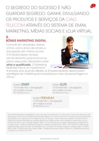 www.ciaocsn.com.br
6 7
www.ciaocsn.com.br
o segredo do sucesso é não
guardar segredo. ganhe divulgando
os produtos e serviços da ciao
telecom através do sistema de email
marketing, mídias sociais e loja virtual.
5
BÔNUS MARketing digital
Consiste em atividades diárias
online, como envio de emails e
divulgação em mídias sociais.
O Empreendedor recebe
semanalmente, proporcional ao
plano adquirido. Necessário estar
ativo e qualificado. O Marketing
Multinível não é um investimento
PLANO PREMIUM
10 Emails/dia + divulgação
em mídias sociais
R$ 400,00/semana
PLANO START
10 Emails/dia + divulgação
em mídias sociais
R$ 100,00/semana
PLANO ELITE
10 Emails/dia + divulgação
em mídias sociais
R$ 200,00/semana
Essa atividade diária é obrigatória. Caso não seja cumprida em um único dia, o bônus da semana não
será pago. As Normas e Procedimentos também exigem um número mínimo de 1 venda semanal autenticada
de produtos e/ou serviços como Telefonia de Voz, Dados, TV por Assinatura,Tablets, Smartphones,TV
Digital, Fechaduras Biométricas, Porteiros Eletrônicos Digitais entre outros aparelhos disponíveis na sua
Loja Virtual. Bônus de Unidade Digital - BDU: É uma unidade de conversão utilizada para determinar
o valor pago no Bônus Marketing Digital. É variável, atualmente 1 BDU = R$ 2,00 Bônus Marketing
Digital é pago após 60 dias da ativação por 10 meses. Os valores pagos correspondem ao BDU:
Plano Start - 50 BDUs/semana, Plano Elite - 100 BDUs/semana, Plano Premium - 200 BDUs/semana.
Limitado a 01 plano por CPF.
financeiro, pois quando afiliado os Empreendedores desenvolvem
estratégias de marketing remuneradas por meio de percentagens e
bônus.
o trabalho em equipe e melhoria
continua são chaves para o sucesso
e recompensam ainda mais os
empreendedores independentes.
4
Bônus de equipe
Compõe outro pilar do
Plano de Marketing. Pago
semanalmente a todos
que estiverem ativos e
qualificados conforme o plano
adquirido: 10%, 20%, 30% e 40%
do total de pontos gerados em
sua equipe de menor volume,
até o total de 200.000PVs na
semana = R$ 80.000,00.
O excedente acumula para a
próxima semana.
O Empreendedor poderá
alcançar R$ 1.280.000,00 de
Bônus de Equipe no mês, com
Centros Múltiplos de Negócios.
1.000 PVs
acumulados
para a
semana
seguinte.
Basic
10%
start
20%
elite
30%
preMiuM
40%
EMPREENDEDOR
EQUIPE
ESQUERDA
EQUIPE
DIREITA
5.000PVs4.000PVs
EMPREENDEDOR
2.000PV s2.000PV s
500P Vs500PV s
1.000PV s1.000PV s1.000PV ss 1.000PV
 