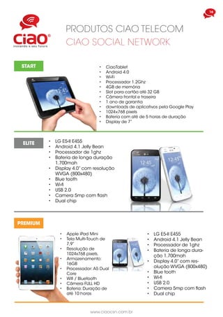 www.ciaocsn.com.br
16
produtos ciao telecom
ciao social network
START •	 CiaoTablet
•	 Android 4.0
•	 Wi-Fi
•	 Processador 1.2Ghz
•	 4GB de memória
•	 Slot para cartão até 32 GB
•	 Câmera frontal e traseira
•	 1 ano de garantia
•	 downloads de aplicativos pela Google Play
•	 1024×768 pixels
•	 Bateria com até de 5 horas de duração
•	 Display de 7”
ELITE
PREMIUM
•	 Apple iPad Mini
•	 Tela Multi-Touch de
7,9”
•	 Resolução de
1024x768 pixels,
•	 Armazenamento:
16GB
•	 Processador: A5 Dual
Core
•	 Wifi / Bluetooth
•	 Câmera FULL HD
•	 Bateria: Duração de
até 10 horas
•	 LG E5-II E455
•	 Android 4.1 Jelly Bean
•	 Processador de 1ghz
•	 Bateria de longa dura-
ção 1.700mah
•	 Display 4.0” com res-
olução WVGA (800x480)
•	 Blue tooth
•	 Wi-fi
•	 USB 2.0
•	 Camera 5mp com flash
•	 Dual chip
•	 LG E5-II E455
•	 Android 4.1 Jelly Bean
•	 Processador de 1ghz
•	 Bateria de longa duração
1.700mah
•	 Display 4.0” com resolução
WVGA (800x480)
•	 Blue tooth
•	 Wi-fi
•	 USB 2.0
•	 Camera 5mp com flash
•	 Dual chip
 