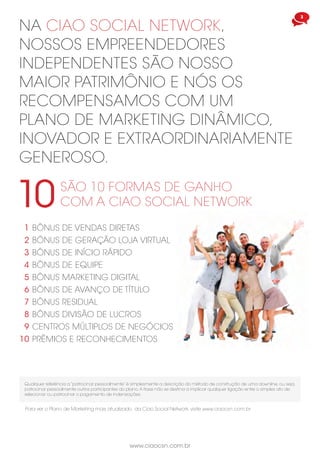 www.ciaocsn.com.br
3
na ciao social network,
nossos empreendedores
independentes são nosso
maior patrimônio e nós os
recompensamos com um
plano de marketing dinâmico,
inovador e EXTRAORDINARIAMENTE
generoso.
São 10 formas de ganho
com a ciao social network10
bônus de vendas diretas
bônus de geração loja virtual
bônus de início rápido
bônus de equipe
bônus marketing digital
bônus de avanço de título
bônus residual
bônus divisão de lucros
centros múltiplos de negócios
prêmios e reconhecimentos
1
2
3
4
5
6
7
8
9
10
Qualquer referência a “patrocinar pessoalmente” é simplesmente a descrição do método de construção de uma downline, ou seja,
patrocinar pessoalmente outros participantes do plano.A frase não se destina a implicar qualquer ligação entre o simples ato de
selecionar ou patrocinar o pagamento de indenizações.
Para ver o Plano de Marketing mais atualizado da Ciao Social Network, visite www.ciaocsn.com.br
 