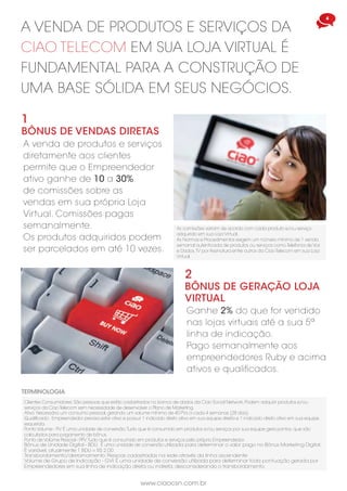 www.ciaocsn.com.br
4 5
www.ciaocsn.com.br
3
Bônus de início rápido
Ao indicar diretamente
um novo Empreendedor é
gerado um Bônus de Início
Rápido conforme o plano
adquirido.
Bônus pago semanalmente,
necessário estar ativo. O
novo Empreendedor deve
ajudar a sua downline a
aumentar volume por meio
de novas indicações.
ALÉM DAS VENDAS AOS CLIENTES, o
empreendedor PODE indicar AMIGOS
E FAMILIARES a fazer parte do plano de
marketing da ciao social network
Cada plano adquirido, em
sua downline, gera PVs.
Downline são todas as pessoas recrutadas pelo
Empreendedor e por membros de sua equipe.
Os membros da rede são conseqüentemente os
downlines.
BASIC
R$ 60,00
START
R$ 150,00
ELITE
R$ 300,00
PREMIUM
R$ 600,00
EMPREENDEDOR
BASIC
100PVs
START
500PVs
ELITE
1.000PVs
PREMIUM
2.000PVs
EMPREENDEDOR
A VENDA DE produtos e serviços da
ciao telecom em sua loja virtual é
fundamental para a construção de
uma base sólida em seus negócios.
A venda de produtos e serviços
diretamente aos clientes
permite que o Empreendedor
ativo ganhe de 10 a 30%
de comissões sobre as
vendas em sua própria Loja
Virtual. Comissões pagas
semanalmente.
Os produtos adquiridos podem
ser parcelados em até 10 vezes.
2
Bônus de geração loja
virtual
Ganhe 2% do que for vendido
nas lojas virtuais até a sua 5ª
linha de indicação.
Pago semanalmente aos
empreendedores Ruby e acima
ativos e qualificados.
Clientes Consumidores: São pessoas que estão cadastrados no banco de dados da Ciao Social Network. Podem adquirir produtos e/ou
serviços da Ciao Telecom sem necessidade de desenvolver o Plano de Marketing.
terminologia
Ativo: Necessário um consumo pessoal, gerando um volume mínimo de 40 PVs a cada 4 semanas (28 dias).
Qualificado: Empreendedor precisa estar ativo e possuir 1 indicado direto ativo em sua equipe direita e 1 indicado direto ativo em sua equipe
esquerda.
Ponto Volume - PV: É uma unidade de conversão.Tudo que é consumido em produtos e/ou serviços por sua equipe gera pontos. que são
calculados para pagamento de bônus.
1
Bônus de vendas diretas
Bônus de Unidade Digital - BDU: É uma unidade de conversão utilizada para determinar o valor pago no Bônus Marketing Digital.
É variável, atualmente 1 BDU = R$ 2,00
As comissões variam de acordo com cada produto e/ou serviço
adquirido em sua Loja Virtual.
As Normas e Procedimentos exigem um número mínimo de 1 venda
semanal autenticada de produtos ou serviços como Telefonia de Voz
e Dados,TV por Assinatura entre outros da Ciao Telecom em sua Loja
Virtual.
Volume de Grupo de Indicação - GVI: É uma unidade de conversão utilizada para determinar toda pontuação gerada por
Empreendedores em sua linha de indicação direta ou indireta, desconsiderando o transbordamento.
Transbordamento/derramamento: Pessoas cadastradas na rede através da linha ascendente.
Ponto de Volúme Pessoal - PPV:Tudo que é consumido em produtos e serviços pelo próprio Empreendedor.
 