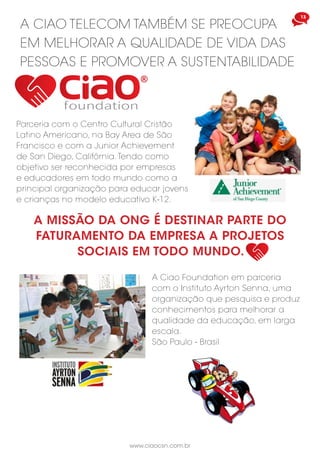13
www.ciaocsn.com.br
foundation
A CIAO TELECOM TAMBÉM SE PREOCUPA
EM MELHORAR A QUALIDADE DE VIDA DAS
PESSOAS E PROMOVER A SUSTENTABILIDADE
Parceria com o Centro Cultural Cristão
Latino Americano, na Bay Area de São
Francisco e com a Junior Achievement
de San Diego, Califórnia.Tendo como
objetivo ser reconhecida por empresas
e educadores em todo mundo como a
principal organização para educar jovens
e crianças no modelo educativo K-12.
A MISSÃO DA ONG É DESTINAR PARTE DO
FATURAMENTO DA EMPRESA A PROJETOS
SOCIAIS EM TODO MUNDO.
A Ciao Foundation em parceria
com o Instituto Ayrton Senna, uma
organização que pesquisa e produz
conhecimentos para melhorar a
qualidade da educação, em larga
escala.
São Paulo - Brasil
 