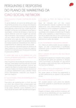 www.ciaocsn.com.br
14
Como funciona o modelo multinível de vendas
diretas?
A venda direta é um canal de distribuição que
movimenta produtos e/ou serviços da empresa
para o consumidor final,por meio de uma rede de
revendedores autônomos. No modelo Multinível,
também conhecido como Marketing de Rede, o
revendedor compra da empresa e revende ao
cliente obtendo lucros da margem de revenda.
Adicionalmente, indica pessoas que podem, por
sua vez, indicar outras e assim, sucessivamente,
formando uma rede de vendas. O revendedor
ganha uma porcentagem nas vendas realizadas
por todas as pessoas indicadas por ele, direta ou
indiretamente, em diversos níveis de sua rede.
Outro indicativo importante para se certificar da
legitimidade de uma oportunidade de negócios
é verificar se a empresa por trás da oportunidade
é associada a ABEVD.
PERGUNTAS E RESPOSTAS
DO PLANO DE MARKETING DA
CIAO SOCIAL NETWORK
É correto dizer que, ao se cadastrar em uma
empresa de Marketing Multinível, o indicado terá
fortuna e ganhos fáceis?
Não.Os ganhos não se dão de maneira fácil,uma
vez que o revendedor que faz parte de uma rede
de marketing Multinível precisará construir seu
negócio da mesma maneira que um empresário
do varejo tradicional. Deverá vender produtos e/
ou serviços diretamente a seus clientes, indicar
novos revendedores, capacitar sua equipe e
gerir seu negócio.
Em que se baseia o Plano de Marketing da Ciao
Social Network?
Esse plano de marketing tem o intuito de criar
um plano de carreira e de compensação que
proporcione ganhos satisfatórios a médio e a
longo prazo, obtendo lucros imediatos com a
força da venda direta,além de prêmios e viagens.
Como aderir ao Plano de negócios da Ciao
Social Network?
Deve ser indicado por um dos nossos
Empreendedores. Usando o potencial da rede,
oferecemos uma extraordinária oportunidade
de negócios online inovadora e duradoura.
Temos serviços e produtos exclusivos e de
qualidade, como tablets, smartphones,TV digital,
entre outros aparelhos, e disponibilizamos uma
loja virtual aberta 365 dias no ano e 24 horas por
dia e o pagamento poderá ser feito via boleto
bancário ou cartão de crédito.
Após o cadastro, em quantos dias devo efetuar
o pagamento?
O pagamento deverá ser imediato, terá a opção
de escolha em optar por produtos e serviços,
como consumidor, ou escolher um dos planos
de adesão e fazer parte do Plano de Marketing
da Ciao Social Network.
A Ciao Social Network indica patrocinadores?
Sim, indica um patrocinador de sua cidade ou
região, um líder comprometido e qualificado,
necessário para o suporte no desenvolvimento
do seu negócio.
Posso alterar a forma de pagamento de boleto
para cartão de crédito ou vice-versa?
Sim, pode alterar as formas de pagamento e
ser feito diretamente ao acessar o seu escritório
virtual.
Posso fazer mudanças de plano?
Sim, poderá adquirir outro plano de adesão,
efetuando upgrade ou optando por outro plano
integralmente.
Quais são os preços dos produtos e serviços?
Poderá conhecer sobre produtos e serviços em
sua loja virtual, detalhados em seus respectivos
valores, dentro do seu escritório virtual.
 