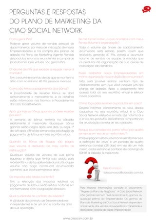 15
www.ciaocsn.com.br
Quando os Bônus de Equipe são pagos,
que volume é deduzido do meu centro de
distribuição?
Qualquer volume de vendas de sua perna
equerda e direita que tenha sido usada para
receber Bônus de Equipé será deduzido.Qualquer
volume não pago continuará acumulando,
contanto que você permaneca ativo.
Após ganhar os bônus, quando poderei receber
por eles?
A semana do bônus termina no sábado,
exatamente à meia-noite. Quaisquer bônus
ganhos serão pagos após sete dias, ou seja, 1º
dia útil após o final de semana da solicitação de
pagamento de bônus em seu escritório vitual.
PERGUNTAS E RESPOSTAS
DO PLANO DE MARKETING DA
CIAO SOCIAL NETWORK
Como são feitos os pagamentos dos bônus?
A possibilidade de receber bônus se dará
semanalmente e mensalmente, e os detalhes
estão informados nas Normas e Procedimentos
da Ciao Social Network.
Os impostos são retidos na fonte?
Sim, a retenção dos impostos relativos ao
pagamento de bônus serão retidos na fonte em
conformidade com a Legislação Brasileira.
Qual a válidade do contrato de adesão?
A válidade do contrato de Empreendedores
independentes é de um ano a contar da data
de sua aceitação.
O volume de PVs que excede a equipe menor é
mantido?
Sim,o volume é mantido desde que se mantenha
ativo com no mínimo 40 PVs pessoais mensais.
Como faço para receber os produtos em casa?
Deverá informar corretamente os seus dados
cadastrais no seu escritório virtual e a Ciao
Social Network efeturá a emissão da nota fiscal e
o envio dos produtos. Ressaltamos a importância
da atualização correta de seu cadastro.
Porque sou considerado como “ativo” por quatro
semanas em vez de um mês inteiro?
Porque pagamos bônus semanais e não mensais,
a definição de “ativo” é um período de quatro
semanas corridas (28 dias) em vez de um mês
inteiro, cada semana é contada de domingo às
00h01 à sábado à meia-noite.
Se me tornar inativo, o que acontece com meus
Pontos Volume e organização?
Todo o volume da árvore de cadastramento
acumulado será zerado, porém, assim que
reativá-lo, gerando 40 PVs, voltará a acumular
volume de vendas de equipe, à medida que
os produtos da organização de sua arvore de
colocação são vendidos.
Posso cadastrar novos Empreendedores em
minha organização na condição de consumidor?
Não será possível realizar nenhum tipo de
cadastramento sem que você adquira um dos
planos de adesão. Após o pagamento terá
acesso total ao seu escritório virtual e efetuar
novos cadastros.
Como gerar PVs?
Pode-se gerar volume de vendas pessoal de
duas maneiras: por meio de indicação de novos
Empreendedores e na compra dos planos de
adesão no Plano de Marketing vigente. Vendas
de produtos feitas aos seus clientes e compra de
produtos nas lojas virtuais não geram PVs.
Para maiores informações consulte o documento
“Regras do Plano de Negócios”. A Ciao Social Network
não garante nenhum nível de rendimento, ganhos, ou
qualquer prêmio ao Empreendedor. Os ganhos do
Plano de Marketing da Ciao Social Network dependem
únicamente das vendas, da experiência, habilidade e
dedicação pessoal de cada Empreendedor.
Fale Conosco
faleconosco@ciaocsn.com.br
 