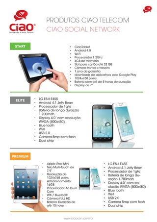 www.ciaocsn.com.br
16
PRODUTOS CIAO TELECOM
CIAO SOCIAL NETWORK
START •	 CiaoTablet
•	 Android 4.0
•	 Wi-Fi
•	 Processador 1.2Ghz
•	 4GB de memória
•	 Slot para cartão até 32 GB
•	 Câmera frontal e traseira
•	 1 ano de garantia
•	 downloads de aplicativos pela Google Play
•	 1024×768 pixels
•	 Bateria com até de 5 horas de duração
•	 Display de 7”
ELITE
PREMIUM
•	 Apple iPad Mini
•	 Tela Multi-Touch de
7,9”
•	 Resolução de
1024x768 pixels,
•	 Armazenamento:
16GB
•	 Processador: A5 Dual
Core
•	 Wifi / Bluetooth
•	 Câmera FULL HD
•	 Bateria: Duração de
até 10 horas
•	 LG E5-II E455
•	 Android 4.1 Jelly Bean
•	 Processador de 1ghz
•	 Bateria de longa du-
ração 1.700mah
•	 Display 4.0” com res-
olução WVGA (800x480)
•	 Blue tooth
•	 Wi-fi
•	 USB 2.0
•	 Camera 5mp com flash
•	 Dual chip
•	 LG E5-II E455
•	 Android 4.1 Jelly Bean
•	 Processador de 1ghz
•	 Bateria de longa duração
1.700mah
•	 Display 4.0” com resolução
WVGA (800x480)
•	 Blue tooth
•	 Wi-fi
•	 USB 2.0
•	 Camera 5mp com flash
•	 Dual chip
 
