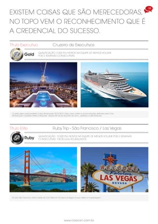 17
www.ciaocsn.com.br
Gold
Título Executivo
QUALIFICAÇÃO: 5.000 PVs NOVOS NA EQUIPE DE MENOR VOLUME
POR 2 SEMANAS CONSECUTIVAS
Cruzeiro de Executivos
Cruzeiro pela costa brasileira 3 dias.Temporada 2013/2014. Data, navio, roteiro e acomodações definidas pela Ciao.
PROMOÇÃO CRUZEIRO PARA 2 PESSOAS - VÁLIDA ATÉ 24 DE AGOSTO DE 2013 - LIMITADO A 400 PESSOAS
Ruby
Título Elite
QUALIFICAÇÃO: 10.000 PVs NOVOS NA EQUIPE DE MENOR VOLUME POR 2 SEMANAS
CONSECUTIVAS. 100.00 GVIs ACUMULADOS
Ruby Trip - São Francisco / Las Vegas
02 dias São Francisco visita a sede da Ciao Telecom 03 dias Las Vegas incluso aéreo e hospedagem .
EXISTEM COISAS QUE SÃO MERECEDORAS,
NO TOPO VEM O RECONHECIMENTO QUE É
A CREDENCIAL DO SUCESSO.
 