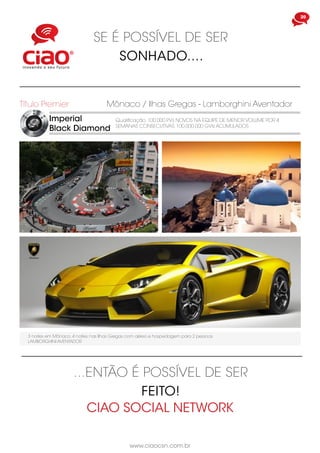 www.ciaocsn.com.br
20
SE É POSSÍVEL DE SER
SONHADO....
Imperial
Black Diamond
Título Premier
Qualificação: 100.000 PVs NOVOS NA EQUIPE DE MENOR VOLUME POR 4
SEMANAS CONSECUTIVAS. 100.000.000 GVIs ACUMULADOS
Mônaco / Ilhas Gregas - Lamborghini Aventador
3 noites em Mônaco, 4 noites nas Ilhas Gregas com aéreo e hospedagem para 2 pessoas
LAMBORGHINI AVENTADOR
...ENTÃO É POSSÍVEL DE SER
FEITO!
CIAO SOCIAL NETWORK
 