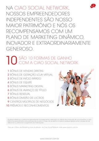 3
www.ciaocsn.com.br
NA CIAO SOCIAL NETWORK,
NOSSOS EMPREENDEDORES
INDEPENDENTES SÃO NOSSO
MAIOR PATRIMÔNIO E NÓS OS
RECOMPENSAMOS COM UM
PLANO DE MARKETING DINÂMICO,
INOVADOR E EXTRAORDINARIAMENTE
GENEROSO.
SÃO 10 FORMAS DE GANHO
COM A CIAO SOCIAL NETWORK10
BÔNUS DE VENDAS DIRETAS
BÔNUS DE GERAÇÃO LOJA VIRTUAL
BÔNUS DE INÍCIO RÁPIDO
BÔNUS DE EQUIPE
BÔNUS MARKETING DIGITAL
BÔNUS DE AVANÇO DE TÍTULO
BÔNUS RESIDUAL
BÔNUS DIVISÃO DE LUCROS
CENTROS MÚLTIPLOS DE NEGÓCIOS
PRÊMIOS E RECONHECIMENTOS
1
2
3
4
5
6
7
8
9
10
Qualquer referência a “patrocinar pessoalmente” é simplesmente a descrição do método de construção de uma downline, ou seja,
patrocinar pessoalmente outros participantes do plano.A frase não se destina a implicar qualquer ligação entre o simples ato de
selecionar ou patrocinar o pagamento de indenizações.
Para ver o Plano de Marketing mais atualizado da Ciao Social Network, visite www.ciaocsn.com.br
 