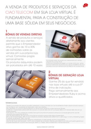 www.ciaocsn.com.br
4
A VENDA DE PRODUTOS E SERVIÇOS DA
CIAO TELECOM EM SUA LOJA VIRTUAL É
FUNDAMENTAL PARA A CONSTRUÇÃO DE
UMA BASE SÓLIDA EM SEUS NEGÓCIOS.
A venda de produtos e serviços
diretamente aos clientes
permite que o Empreendedor
ativo ganhe de 10 a 30%
de comissões sobre as
vendas em sua própria loja
virtual. Comissões pagas
semanalmente.
Os produtos adquiridos podem
ser parcelados em até 10 vezes.
2
BÔNUS DE GERAÇÃO LOJA
VIRTUAL
Ganhe 2% do que for vendido
nas lojas virtuais até a sua 5ª
linha de indicação.
Pago semanalmente aos
Empreendedores Ruby e acima
ativos e qualificados.
Clientes Consumidores: São pessoas que estão cadastrados no banco de dados da Ciao Social Network. Podem adquirir produtos e serviços
da Ciao Telecom sem necessidade de desenvolver o plano de marketing.
TERMINOLOGIA
Ativo: Necessário um consumo pessoal, gerando um volume mínimo de 40 PVs a cada 4 semanas (28 dias).
Qualificado: Empreendedor precisa estar ativo e possuir um indicado direto ativo em sua equipe direita e um indicado direto ativo em sua
equipe esquerda.
Ponto Volume - PV: É uma unidade de conversão.Tudo que é consumido em produtos e serviços por sua equipe gera pontos. que são
calculados para pagamento de bônus.
1
BÔNUS DE VENDAS DIRETAS
Bônus de Unidade Digital - BDU: É uma unidade de conversão utilizada para determinar o valor pago no bônus Marketing Digital.
É variável, atualmente 1 BDU = R$ 2,50
As comissões variam de acordo com cada produto e/ou serviço
adquirido em sua loja virtual.
As Normas e Procedimentos exigem um número mínimo de 1 venda
semanal autenticada de produtos e/ou serviços de telefonia de voz e
de dados, e de tv por assinatura da Ciao Telecom em sua loja virtual.
Volume de Grupo de Indicação - GVI: É uma unidade de conversão utilizada para determinar toda pontuação gerada por
Empreendedores em sua linha de indicação direta ou indireta, desconsiderando o transbordamento.
Transbordamento/Derramamento: Pessoas cadastradas na rede através da linha ascendente.
Ponto de Volúme Pessoal - PPV:Tudo que é consumido em produtos e serviços pelo próprio Empreendedor.
 
