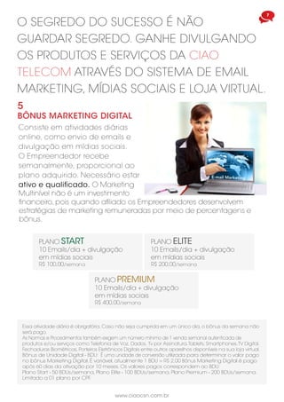 7
www.ciaocsn.com.br
O SEGREDO DO SUCESSO É NÃO
GUARDAR SEGREDO. GANHE DIVULGANDO
OS PRODUTOS E SERVIÇOS DA CIAO
TELECOM ATRAVÉS DO SISTEMA DE EMAIL
MARKETING, MÍDIAS SOCIAIS E LOJA VIRTUAL.
5
BÔNUS MARKETING DIGITAL
Consiste em atividades diárias
online, como envio de emails e
divulgação em mídias sociais.
O Empreendedor recebe
semanalmente, proporcional ao
plano adquirido. Necessário estar
ativo e qualificado. O Marketing
Multinível não é um investimento
PLANO PREMIUM
10 Emails/dia + divulgação
em mídias sociais
R$ 400,00/semana
PLANO START
10 Emails/dia + divulgação
em mídias sociais
R$ 100,00/semana
PLANO ELITE
10 Emails/dia + divulgação
em mídias sociais
R$ 200,00/semana
Essa atividade diária é obrigatória. Caso não seja cumprida em um único dia, o bônus da semana não
será pago.
As Normas e Procedimentos também exigem um número mínimo de 1 venda semanal autenticada de
produtos e/ou serviços como Telefonia de Voz, Dados, Tv por Assinatura,Tablets, Smartphones,TV Digital,
Fechaduras Biométricas, Porteiros Eletrônicos Digitais entre outros aparelhos disponíveis na sua loja virtual.
Bônus de Unidade Digital - BDU: É uma unidade de conversão utilizada para determinar o valor pago
no bônus Marketing Digital. É variável, atualmente 1 BDU = R$ 2,00 Bônus Marketing Digital é pago
após 60 dias da ativação por 10 meses. Os valores pagos correspondem ao BDU:
Plano Start - 50 BDUs/semana, Plano Elite - 100 BDUs/semana, Plano Premium - 200 BDUs/semana.
Limitado a 01 plano por CPF.
financeiro, pois quando afiliado os Empreendedores desenvolvem
estratégias de marketing remuneradas por meio de percentagens e
bônus.
 