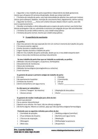 CRM MG 47.205/ RQE 24.901 
Dra. Luanda Calábria www.vidadegestanteemae.com.br 2 
( ) Aguardar o meu trabalho de parto espontâneo independente da idade gestacional, mesmo que ultrapasse 42 semanas de gestação, desde que esteja tudo bem ( ) Tentativa de indução do parto, caso haja necessidade de adiantar meu parto por motivos clínicos (pré-eclâmpsia, diabetes, restrição de crescimento fetal, oligodramnio, dentre outros) ( ) Aguardar ao menos ____horas com a bolsa rota para depois induzir o parto, caso não ocorra espontaneamente ( ) Receber orientações e alívio adequados para a espera do parto normal, caso tenha fase latente prolongada e não ser submetida a cesariana com alegação de que não está dilatando ( ) Tentativa da versão cefálica externa, caso o bebê esteja pélvico ( ) Tentativa de parto normal, mesmo que o bebê esteja pélvico V- A experiência do nascimento Eu prefiro: ( ) Que meu parceiro não seja separado de mim em nenhum momento do trabalho de parto ( ) Ter poucos exames vaginais ( ) Comer durante o trabalho de parto ( ) Ingerir líquidos durante o trabalho de parto ( ) Não ter meu trabalho de parto acelerado, desde que eu e meu bebê estejamos bem ( ) Que a rotura das membranas aconteça naturalmente Se meu trabalho de parto tiver que ser induzido ou acelerado, eu prefiro: ( ) Métodos naturais (massagens, acupuntura, homeopatia) ( ) Descolamento de membranas ( ) Rotura de membranas ( ) Métodos farmacológicos (prostaglandina ou ocitocina) ( ) Fazer cesariana Eu gostaria de passar o primeiro estágio do trabalho de parto: ( ) Em casa ( ) No apartamento hospitalar ( ) Embaixo do chuveiro ( ) Dentro de banheira com água morna ( ) Deitada ( ) Caminhando ( ) Em pé ( ) Outro: ______________________ Eu não quero ser submetida a: 
( ) Enema (“lavagem” do intestino) 
( ) Depilação da área púbica 
( ) Acesso venoso ( ) Outro: ________________________ 
Eu gostaria de receber medicação para alívio da dor: ( ) Assim que possível ( ) Se eu parecer desconfortável ( ) Apenas se eu solicitar. Por favor, não me ofereça analgesia. ( ) De forma alguma. Mesmo se solicitar, peço que não seja feita analgesia farmacológica Pretendo usar os seguintes métodos para alívio da dor: 
( ) Variedade de posições 
( ) Walking analgesia (caminhar) 
( ) Ficar embaixo do chuveiro 
( ) Banheira com água morna 
( ) Técnicas de respiração 
( ) Meditação 
( ) Massagem 
( ) Reflexologia/ acupressura 
( ) Bola suíça 
( ) Acupuntura  