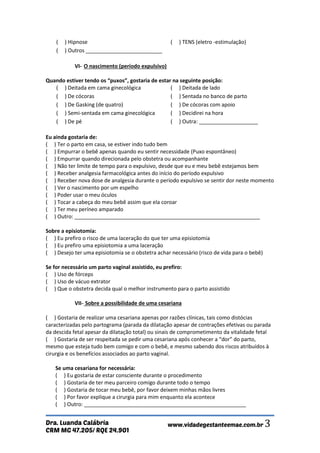 CRM MG 47.205/ RQE 24.901 
Dra. Luanda Calábria www.vidadegestanteemae.com.br 3 
( ) Hipnose 
( ) TENS (eletro -estimulação) 
( ) Outros __________________________ 
VI- O nascimento (período expulsivo) Quando estiver tendo os “puxos”, gostaria de estar na seguinte posição: 
( ) Deitada em cama ginecológica 
( ) Deitada de lado 
( ) De cócoras 
( ) Sentada no banco de parto 
( ) De Gasking (de quatro) 
( ) De cócoras com apoio ( ) Semi-sentada em cama ginecológica 
( ) Decidirei na hora ( ) De pé 
( ) Outra: ____________________ Eu ainda gostaria de: ( ) Ter o parto em casa, se estiver indo tudo bem ( ) Empurrar o bebê apenas quando eu sentir necessidade (Puxo espontâneo) ( ) Empurrar quando direcionada pelo obstetra ou acompanhante ( ) Não ter limite de tempo para o expulsivo, desde que eu e meu bebê estejamos bem ( ) Receber analgesia farmacológica antes do início do período expulsivo ( ) Receber nova dose de analgesia durante o período expulsivo se sentir dor neste momento ( ) Ver o nascimento por um espelho ( ) Poder usar o meu óculos ( ) Tocar a cabeça do meu bebê assim que ela coroar ( ) Ter meu períneo amparado ( ) Outro: _______________________________________________________________ Sobre a episiotomia: ( ) Eu prefiro o risco de uma laceração do que ter uma episiotomia ( ) Eu prefiro uma episiotomia a uma laceração ( ) Desejo ter uma episiotomia se o obstetra achar necessário (risco de vida para o bebê) Se for necessário um parto vaginal assistido, eu prefiro: ( ) Uso de fórceps ( ) Uso de vácuo extrator ( ) Que o obstetra decida qual o melhor instrumento para o parto assistido VII- Sobre a possibilidade de uma cesariana ( ) Gostaria de realizar uma cesariana apenas por razões clínicas, tais como distócias caracterizadas pelo partograma (parada da dilatação apesar de contrações efetivas ou parada da descida fetal apesar da dilatação total) ou sinais de comprometimento da vitalidade fetal ( ) Gostaria de ser respeitada se pedir uma cesariana após conhecer a “dor” do parto, mesmo que esteja tudo bem comigo e com o bebê, e mesmo sabendo dos riscos atribuídos à cirurgia e os benefícios associados ao parto vaginal. Se uma cesariana for necessária: ( ) Eu gostaria de estar consciente durante o procedimento ( ) Gostaria de ter meu parceiro comigo durante todo o tempo ( ) Gostaria de tocar meu bebê, por favor deixem minhas mãos livres ( ) Por favor explique a cirurgia para mim enquanto ela acontece ( ) Outro: _______________________________________________________  