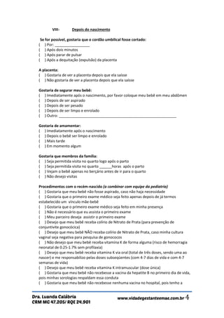 CRM MG 47.205/ RQE 24.901 
Dra. Luanda Calábria www.vidadegestanteemae.com.br 4 
VIII- Depois do nascimento Se for possível, gostaria que o cordão umbilical fosse cortado: ( ) Por: _________________ ( ) Após dois minutos ( ) Após parar de pulsar ( ) Após a dequitação (expulsão) da placenta A placenta: ( ) Gostaria de ver a placenta depois que ela saísse ( ) Não gostaria de ver a placenta depois que ela saísse Gostaria de segurar meu bebê: ( ) Imediatamente após o nascimento, por favor coloque meu bebê em meu abdômen ( ) Depois de ser aspirado ( ) Depois de ser pesado ( ) Depois de ser limpo e enrolado ( ) Outro: _________________________________________________________ Gostaria de amamentar: ( ) Imediatamente após o nascimento ( ) Depois o bebê ser limpo e enrolado ( ) Mais tarde ( ) Em momento algum Gostaria que membros da família: ( ) Seja permitida visita no quarto logo após o parto ( ) Seja permitida visita no quarto ______horas após o parto ( ) Vejam o bebê apenas no berçário antes de ir para o quarto ( ) Não desejo visitas Procedimentos com o recém-nascido (a combinar com equipe da pediatria) ( ) Gostaria que meu bebê não fosse aspirado, caso não haja necessidade ( ) Gostaria que o primeiro exame médico seja feito apenas depois de já termos estabelecido um vínculo mãe-bebê ( ) Gostaria que o primeiro exame médico seja feito em minha presença ( ) Não é necessário que eu assista o primeiro exame ( ) Meu parceiro deseja assistir o primeiro exame ( ) Desejo que meu bebê receba colírio de Nitrato de Prata (para prevenção de conjuntivite gonocócica) ( ) Desejo que meu bebê NÃO receba colírio de Nitrato de Prata, caso minha cultura vaginal seja negativa para pesquisa de gonococos ( ) Não desejo que meu bebê receba vitamina K de forma alguma (risco de hemorragia neonatal de 0.25-1.7% sem profilaxia) ( ) Desejo que meu bebê receba vitamina K via oral (total de três doses, sendo uma ao nascer) e me responsabilizo pelas doses subseqüentes (com 4-7 dias de vida e com 4-7 semanas de vida) ( ) Desejo que meu bebê receba vitamina K intramuscular (dose única) ( ) Gostaria que meu bebê não recebesse a vacina da hepatite B no primeiro dia de vida, pois minhas sorologias respaldam essa conduta ( ) Gostaria que meu bebê não recebesse nenhuma vacina no hospital, pois tenho a  