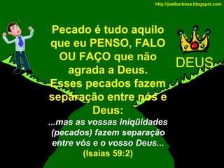 http://joelbarbosa.blogspot.com

Pecado é tudo aquilo
que eu PENSO, FALO
OU FAÇO que não
agrada a Deus.
Esses pecados fazem
separação entre nós e
Deus:
...mas as vossas iniqüidades
(pecados) fazem separação
entre vós e o vosso Deus...
(Isaias 59:2)

DEUS

 