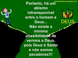 http://joelbarbosa.blogspot.com

Portanto, há um
abismo
intransponível
entre o homem e
Deus...
Não existe a
mínima
possibilidade de
vermos a Deus,
pois Deus é Santo
e nós somos
pecadores!!!

DEUS

 