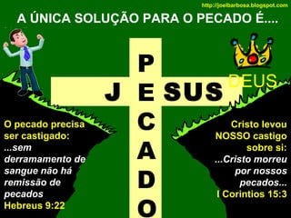 http://joelbarbosa.blogspot.com

A ÚNICA SOLUÇÃO PARA O PECADO É....

O pecado precisa
ser castigado:
...sem
derramamento de
sangue não há
remissão de
pecados
Hebreus 9:22

P
DEUS
J E SUS
C
A
D
O

Cristo levou
NOSSO castigo
sobre si:
...Cristo morreu
por nossos
pecados...
I Corintios 15:3

 
