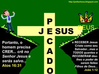 http://joelbarbosa.blogspot.com

Portanto, o
homem precisa
CRER... crê no
Senhor Jesus e
serás salvo...
Atos 16:31

P
J E SUS
C
A
D
O

DEUS

e RECEBER Jesus
Cristo como seu
Salvador...mas a
TODOS quantos o
RECEBERAM deulhes o poder de
serem feitos
Filhos de Deus...
João 1:12

 