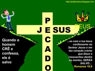 http://joelbarbosa.blogspot.com

Quando o
homem
CRÊ e
confessa,
ele é
salvo

P
J E SUS
C
A
D
O

DEUS

...se com a tua boca
confessares ao
Senhor Jesus e em
teu coração creres
que Deus o
ressuscitou dentre
os mortos, SERÁS
SALVO...
Romanos 10:9

 
