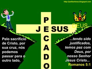 http://joelbarbosa.blogspot.com

Pelo sacrifício
de Cristo, por
sua cruz, nós
podemos
passar para o
outro lado,

P
DEUS
J E SUS
...tendo sido
C
justificados,
temos paz com
A
Deus, por
nosso Senhor
D
Jesus Cristo...
Romanos 5:1
O

 