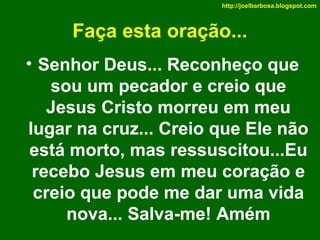 http://joelbarbosa.blogspot.com

Faça esta oração...
• Senhor Deus... Reconheço que
sou um pecador e creio que
Jesus Cristo morreu em meu
lugar na cruz... Creio que Ele não
está morto, mas ressuscitou...Eu
recebo Jesus em meu coração e
creio que pode me dar uma vida
nova... Salva-me! Amém

 