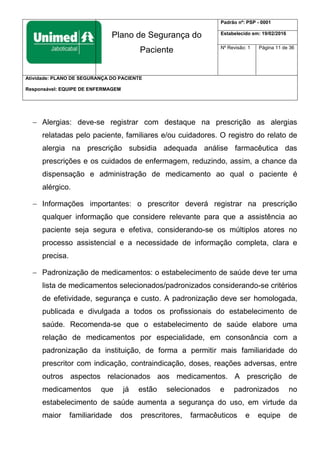 Plano de Segurança do
Paciente
Padrão nº: PSP - 0001
Estabelecido em: 19/02/2016
Nº Revisão: 1 Página 11 de 36
Atividade: PLANO DE SEGURANÇA DO PACIENTE
Responsável: EQUIPE DE ENFERMAGEM
 Alergias: deve-se registrar com destaque na prescrição as alergias
relatadas pelo paciente, familiares e/ou cuidadores. O registro do relato de
alergia na prescrição subsidia adequada análise farmacêutica das
prescrições e os cuidados de enfermagem, reduzindo, assim, a chance da
dispensação e administração de medicamento ao qual o paciente é
alérgico.
 Informações importantes: o prescritor deverá registrar na prescrição
qualquer informação que considere relevante para que a assistência ao
paciente seja segura e efetiva, considerando-se os múltiplos atores no
processo assistencial e a necessidade de informação completa, clara e
precisa.
 Padronização de medicamentos: o estabelecimento de saúde deve ter uma
lista de medicamentos selecionados/padronizados considerando-se critérios
de efetividade, segurança e custo. A padronização deve ser homologada,
publicada e divulgada a todos os profissionais do estabelecimento de
saúde. Recomenda-se que o estabelecimento de saúde elabore uma
relação de medicamentos por especialidade, em consonância com a
padronização da instituição, de forma a permitir mais familiaridade do
prescritor com indicação, contraindicação, doses, reações adversas, entre
outros aspectos relacionados aos medicamentos. A prescrição de
medicamentos que já estão selecionados e padronizados no
estabelecimento de saúde aumenta a segurança do uso, em virtude da
maior familiaridade dos prescritores, farmacêuticos e equipe de
 
