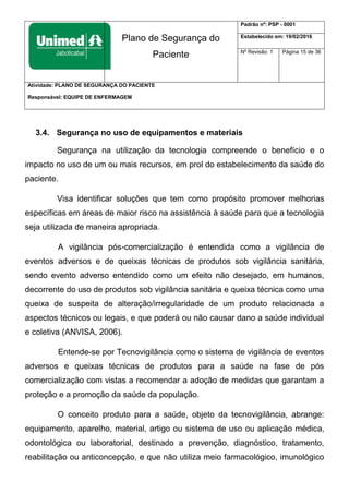 Plano de Segurança do
Paciente
Padrão nº: PSP - 0001
Estabelecido em: 19/02/2016
Nº Revisão: 1 Página 15 de 36
Atividade: PLANO DE SEGURANÇA DO PACIENTE
Responsável: EQUIPE DE ENFERMAGEM
3.4. Segurança no uso de equipamentos e materiais
Segurança na utilização da tecnologia compreende o benefício e o
impacto no uso de um ou mais recursos, em prol do estabelecimento da saúde do
paciente.
Visa identificar soluções que tem como propósito promover melhorias
específicas em áreas de maior risco na assistência à saúde para que a tecnologia
seja utilizada de maneira apropriada.
A vigilância pós-comercialização é entendida como a vigilância de
eventos adversos e de queixas técnicas de produtos sob vigilância sanitária,
sendo evento adverso entendido como um efeito não desejado, em humanos,
decorrente do uso de produtos sob vigilância sanitária e queixa técnica como uma
queixa de suspeita de alteração/irregularidade de um produto relacionada a
aspectos técnicos ou legais, e que poderá ou não causar dano a saúde individual
e coletiva (ANVISA, 2006).
Entende-se por Tecnovigilância como o sistema de vigilância de eventos
adversos e queixas técnicas de produtos para a saúde na fase de pós
comercialização com vistas a recomendar a adoção de medidas que garantam a
proteção e a promoção da saúde da população.
O conceito produto para a saúde, objeto da tecnovigilância, abrange:
equipamento, aparelho, material, artigo ou sistema de uso ou aplicação médica,
odontológica ou laboratorial, destinado a prevenção, diagnóstico, tratamento,
reabilitação ou anticoncepção, e que não utiliza meio farmacológico, imunológico
 