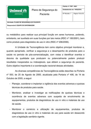 Plano de Segurança do
Paciente
Padrão nº: PSP - 0001
Estabelecido em: 19/02/2016
Nº Revisão: 1 Página 16 de 36
Atividade: PLANO DE SEGURANÇA DO PACIENTE
Responsável: EQUIPE DE ENFERMAGEM
ou metabólico para realizar sua principal função em seres humanos, podendo,
entretanto, ser auxiliado em suas funções por tais meios (RDC nº 185/2001), bem
como produto para diagnóstico de uso in vitro (RDC nº 206/2006).
A Unidade de Tecnovigilância tem como objetivo principal monitorar e,
quando apropriado, verificar a segurança e o desempenho de produtos para a
saúde no período de pós-comercialização, com vistas a identificar eventos e
desvios da qualidade que produzem ou potencialmente podem produzir
resultados inesperados ou indesejáveis, que afetam a segurança do paciente.
Outro objetivo importante é a coordenação nacional dessas atividades.
As diversas competências da Tecnovigilância estão descritas na Portaria
nº 593, de 25 de Agosto de 2000, atualizada pela Portaria nº 406, de 14 de
Outubro de 2005, a seguir:
 Planejar, coordenar e implantar a vigilância dos eventos adversos e queixas
técnicas de produtos para saúde.
 Monitorar, analisar e investigar as notificações de queixas técnicas e
ocorrência de eventos adversos com suspeita de envolvimento de
equipamentos, produtos de diagnósticos de uso in vitro e materiais de uso
de saúde.
 Monitorar o comércio e utilização de equipamentos, produtos de
diagnósticos de uso in vitro e materiais de uso para saúde em desacordo
com a legislação sanitária vigente.
 