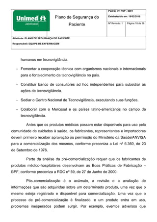 Plano de Segurança do
Paciente
Padrão nº: PSP - 0001
Estabelecido em: 19/02/2016
Nº Revisão: 1 Página 18 de 36
Atividade: PLANO DE SEGURANÇA DO PACIENTE
Responsável: EQUIPE DE ENFERMAGEM
humanos em tecnovigilância.
 Fomentar a cooperação técnica com organismos nacionais e internacionais
para o fortalecimento da tecnovigilância no país.
 Constituir banco de consultores ad hoc independentes para subsidiar as
ações de tecnovigilância.
 Sediar o Centro Nacional de Tecnovigilância, executando suas funções.
 Colaborar com o Mercosul e os países latino-americanos no campo da
tecnovigilância.
Antes que os produtos médicos possam estar disponíveis para uso pela
comunidade de cuidados à saúde, os fabricantes, representantes e importadores
devem primeiro receber aprovação ou permissão do Ministério da Saúde/ANVISA
para a comercialização dos mesmos, conforme preconiza a Lei nº 6.360, de 23
de Setembro de 1976.
Parte da análise da pré-comercialização requer que os fabricantes de
produtos médico-hospitalares desenvolvam as Boas Práticas de Fabricação –
BPF, conforme preconiza a RDC nº 59, de 27 de Junho de 2000.
Pós-comercialização é o acúmulo, a revisão e a avaliação de
informações que são adquiridas sobre um determinado produto, uma vez que o
mesmo esteja registrado e disponível para comercialização. Uma vez que o
processo de pré-comercialização é finalizado, e um produto entra em uso,
problemas inesperados podem surgir. Por exemplo, eventos adversos que
 