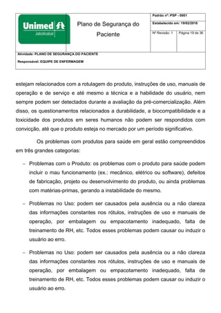 Plano de Segurança do
Paciente
Padrão nº: PSP - 0001
Estabelecido em: 19/02/2016
Nº Revisão: 1 Página 19 de 36
Atividade: PLANO DE SEGURANÇA DO PACIENTE
Responsável: EQUIPE DE ENFERMAGEM
estejam relacionados com a rotulagem do produto, instruções de uso, manuais de
operação e de serviço e até mesmo a técnica e a habilidade do usuário, nem
sempre podem ser detectados durante a avaliação da pré-comercialização. Além
disso, os questionamentos relacionados a durabilidade, a biocompatibilidade e a
toxicidade dos produtos em seres humanos não podem ser respondidos com
convicção, até que o produto esteja no mercado por um período significativo.
Os problemas com produtos para saúde em geral estão compreendidos
em três grandes categorias:
 Problemas com o Produto: os problemas com o produto para saúde podem
incluir o mau funcionamento (ex.: mecânico, elétrico ou software), defeitos
de fabricação, projeto ou desenvolvimento do produto, ou ainda problemas
com matérias-primas, gerando a instabilidade do mesmo.
 Problemas no Uso: podem ser causados pela ausência ou a não clareza
das informações constantes nos rótulos, instruções de uso e manuais de
operação, por embalagem ou empacotamento inadequado, falta de
treinamento de RH, etc. Todos esses problemas podem causar ou induzir o
usuário ao erro.
 Problemas no Uso: podem ser causados pela ausência ou a não clareza
das informações constantes nos rótulos, instruções de uso e manuais de
operação, por embalagem ou empacotamento inadequado, falta de
treinamento de RH, etc. Todos esses problemas podem causar ou induzir o
usuário ao erro.
 