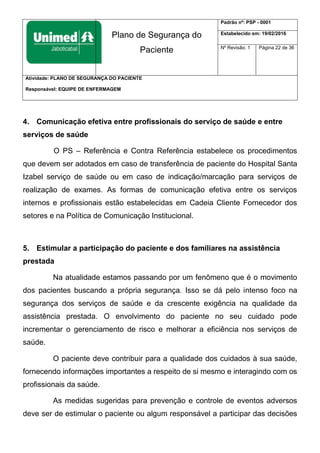 Plano de Segurança do
Paciente
Padrão nº: PSP - 0001
Estabelecido em: 19/02/2016
Nº Revisão: 1 Página 22 de 36
Atividade: PLANO DE SEGURANÇA DO PACIENTE
Responsável: EQUIPE DE ENFERMAGEM
4. Comunicação efetiva entre profissionais do serviço de saúde e entre
serviços de saúde
O PS – Referência e Contra Referência estabelece os procedimentos
que devem ser adotados em caso de transferência de paciente do Hospital Santa
Izabel serviço de saúde ou em caso de indicação/marcação para serviços de
realização de exames. As formas de comunicação efetiva entre os serviços
internos e profissionais estão estabelecidas em Cadeia Cliente Fornecedor dos
setores e na Política de Comunicação Institucional.
5. Estimular a participação do paciente e dos familiares na assistência
prestada
Na atualidade estamos passando por um fenômeno que é o movimento
dos pacientes buscando a própria segurança. Isso se dá pelo intenso foco na
segurança dos serviços de saúde e da crescente exigência na qualidade da
assistência prestada. O envolvimento do paciente no seu cuidado pode
incrementar o gerenciamento de risco e melhorar a eficiência nos serviços de
saúde.
O paciente deve contribuir para a qualidade dos cuidados à sua saúde,
fornecendo informações importantes a respeito de si mesmo e interagindo com os
profissionais da saúde.
As medidas sugeridas para prevenção e controle de eventos adversos
deve ser de estimular o paciente ou algum responsável a participar das decisões
 