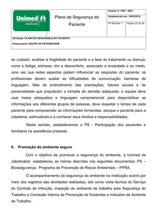 Plano de Segurança do
Paciente
Padrão nº: PSP - 0001
Estabelecido em: 19/02/2016
Nº Revisão: 1 Página 23 de 36
Atividade: PLANO DE SEGURANÇA DO PACIENTE
Responsável: EQUIPE DE ENFERMAGEM
do cuidado; analisar a fragilidade do paciente e a fase do tratamento ou doença,
como a fadiga, estresse, dor e desconforto, associado a ansiedade e ao medo,
uma vez que estes aspectos podem influenciar as respostas do paciente; os
profissionais devem avaliar as dificuldades de comunicação, barreiras de
linguagem, falta de entendimento das orientações, fatores sociais e de
personalidade que prejudicam a tomada de decisão adequada; a equipe deve
usar meios adequados e linguagem compreensível para disponibilizar as
informações aos diferentes grupos de pessoas, deve respeitar o tempo de cada
paciente para compreender as informações fornecidas; eduque o paciente para a
cidadania, estimulando-o a conhecer seus direitos e responsabilidades.
Neste sentido, estabelecemos o PS - Participação dos pacientes e
familiares na assistência prestada.
6. Promoção do ambiente seguro
Com o objetivo de promover a segurança do ambiente, a Unimed de
Jaboticabal estabeleceu as rotinas descritas nos seguintes documentos: PS –
Biossegurança; Programa de Prevenção de Riscos Ambientais – PPRA.
O acompanhamento da segurança do ambiente na instituição ocorre por
meio dos registros das atividades realizadas, tais como visita técnica do Serviço
de Controle de Infecção, inspeção do ambiente de trabalho pela Segurança do
Trabalho e Comissão Interna de Prevenção de Acidentes e indicador de Acidente
de Trabalho.
 