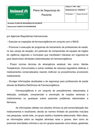Plano de Segurança do
Paciente
Padrão nº: PSP - 0001
Estabelecido em: 19/02/2016
Nº Revisão: 1 Página 25 de 36
Atividade: PLANO DE SEGURANÇA DO PACIENTE
Responsável: EQUIPE DE ENFERMAGEM
por Agências Regulatórias Internacionais.
- Executar as inspeções de farmacovigilância em conjunto com o SNVS.
- Promover a execução de programas de treinamento de profissionais de saúde,
no seu campo de atuação, em particular de componentes de equipes de órgãos
de vigilância regionais e municipais que manifestem interesse em organizar-se
para desenvolver atividades sistematizadas em farmacovigilância.
- Propor normas técnicas de abrangência estadual, tais como: Alertas
Terapêuticos, Comunicados e outras medidas de natureza regulatória relativas a
medicamentos comercializados visando melhorar os procedimentos envolvendo
medicamento.
- Divulgar informações atualizadas e de segurança para profissionais de saúde
através de Boletins Eletrônicos de Farmacovigilância.
Farmacovigilância é um conjunto de procedimentos relacionados à
detecção, avaliação, compreensão e prevenção de reações adversas a
medicamentos ou quaisquer outros possíveis problemas relacionados a
fármacos.
As informações obtidas nos estudos clínicos na pré-comercialização dos
medicamentos é insuficiente, devido ao número limitado de pacientes incluídos
nas pesquisas, sendo este, um grupo restrito e bastante selecionado. Além disso,
as informações sobre as reações adversas raras e graves, bem como as
possíveis toxicidades crônicas e uso em grupos especiais como idosos, gestantes
 