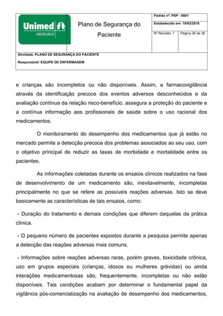 Plano de Segurança do
Paciente
Padrão nº: PSP - 0001
Estabelecido em: 19/02/2016
Nº Revisão: 1 Página 26 de 36
Atividade: PLANO DE SEGURANÇA DO PACIENTE
Responsável: EQUIPE DE ENFERMAGEM
e crianças são incompletos ou não disponíveis. Assim, a farmacovigilância
através da identificação precoce dos eventos adversos desconhecidos e da
avaliação contínua da relação risco-benefício, assegura a proteção do paciente e
a contínua informação aos profissionais de saúde sobre o uso racional dos
medicamentos.
O monitoramento do desempenho dos medicamentos que já estão no
mercado permite a detecção precoce dos problemas associados ao seu uso, com
o objetivo principal de reduzir as taxas de morbidade e mortalidade entre os
pacientes.
As informações coletadas durante os ensaios clínicos realizados na fase
de desenvolvimento de um medicamento são, inevitavelmente, incompletas
principalmente no que se refere as possíveis reações adversas. Isto se deve
basicamente as características de tais ensaios, como:
- Duração do tratamento e demais condições que diferem daquelas da prática
clínica.
- O pequeno número de pacientes expostos durante a pesquisa permite apenas
a detecção das reações adversas mais comuns.
- Informações sobre reações adversas raras, porém graves, toxicidade crônica,
uso em grupos especiais (crianças, idosos ou mulheres grávidas) ou ainda
interações medicamentosas são, frequentemente, incompletas ou não estão
disponíveis. Tais condições acabam por determinar o fundamental papel da
vigilância pós-comercialização na avaliação de desempenho dos medicamentos,
 