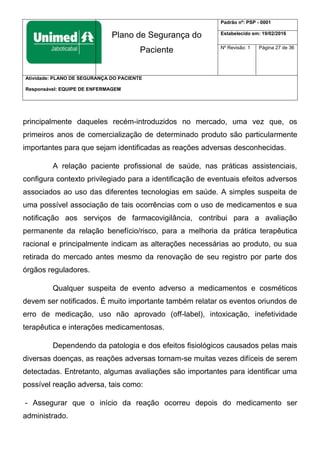 Plano de Segurança do
Paciente
Padrão nº: PSP - 0001
Estabelecido em: 19/02/2016
Nº Revisão: 1 Página 27 de 36
Atividade: PLANO DE SEGURANÇA DO PACIENTE
Responsável: EQUIPE DE ENFERMAGEM
principalmente daqueles recém-introduzidos no mercado, uma vez que, os
primeiros anos de comercialização de determinado produto são particularmente
importantes para que sejam identificadas as reações adversas desconhecidas.
A relação paciente profissional de saúde, nas práticas assistenciais,
configura contexto privilegiado para a identificação de eventuais efeitos adversos
associados ao uso das diferentes tecnologias em saúde. A simples suspeita de
uma possível associação de tais ocorrências com o uso de medicamentos e sua
notificação aos serviços de farmacovigilância, contribui para a avaliação
permanente da relação benefício/risco, para a melhoria da prática terapêutica
racional e principalmente indicam as alterações necessárias ao produto, ou sua
retirada do mercado antes mesmo da renovação de seu registro por parte dos
órgãos reguladores.
Qualquer suspeita de evento adverso a medicamentos e cosméticos
devem ser notificados. É muito importante também relatar os eventos oriundos de
erro de medicação, uso não aprovado (off-label), intoxicação, inefetividade
terapêutica e interações medicamentosas.
Dependendo da patologia e dos efeitos fisiológicos causados pelas mais
diversas doenças, as reações adversas tornam-se muitas vezes difíceis de serem
detectadas. Entretanto, algumas avaliações são importantes para identificar uma
possível reação adversa, tais como:
- Assegurar que o início da reação ocorreu depois do medicamento ser
administrado.
 
