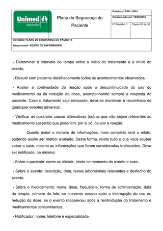 Plano de Segurança do
Paciente
Padrão nº: PSP - 0001
Estabelecido em: 19/02/2016
Nº Revisão: 1 Página 28 de 36
Atividade: PLANO DE SEGURANÇA DO PACIENTE
Responsável: EQUIPE DE ENFERMAGEM
- Determinar o intervalo de tempo entre o início do tratamento e o início do
evento.
- Discutir com paciente detalhadamente todos os acontecimentos observados.
- Avaliar a continuidade da reação após a descontinuidade do uso do
medicamento ou da redução da dose, acompanhando sempre a resposta do
paciente. Caso o tratamento seja reiniciado, deve-se monitorar a recorrência de
quaisquer eventos adversos.
- Verificar as possíveis causar alternativas (outras que não sejam referentes ao
medicamento suspeito) que poderiam, por si só, causar a reação.
Quanto maior o número de informações, mais completo será o relato,
podendo assim ser melhor avaliado. Desta forma, relate tudo o que você souber
sobre o caso, mesmo as informações que forem consideradas irrelevantes. Deve
ser notificado, no mínimo:
- Sobre o paciente: nome ou iniciais, idade no momento do evento e sexo.
- Sobre o evento: descrição, data, testes laboratoriais relevantes e desfecho do
evento.
- Sobre o medicamento: nome, dose, frequência, forma de administração, data
da terapia, número do lote, se o evento cessou após a interrupção do uso ou
redução da dose, se o evento reapareceu após a reintrodução do tratamento e
medicamentos concomitantes.
- Notificador: nome, telefone e especialidade.
 