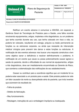 Plano de Segurança do
Paciente
Padrão nº: PSP - 0001
Estabelecido em: 19/02/2016
Nº Revisão: 1 Página 29 de 36
Atividade: PLANO DE SEGURANÇA DO PACIENTE
Responsável: EQUIPE DE ENFERMAGEM
Notificar um evento adverso é comunicar a ANVISA, em especial, a
Gerência Geral de Tecnologia de Produtos para a Saúde, uma falha ocorrida
envolvendo equipamentos, artigos, implantes e kits diagnósticos, ou um problema
que tenha ocorrido durante seu uso, que tenha colocado em risco a vida, ou
poderia ter colocado, resultando em estrago, prejuízo ou lesão permanente as
funções ou as estruturas corporais, ou ainda que necessite de intervenção
médica/ cirúrgica para prevenir tais danos a estas funções ou estruturas. A
notificação de tais eventos adversos visa buscar uma resposta construtiva e tem
como objetivo sanar a deficiência e resolver definitivamente o problema. A
notificação de um evento que cause ou possa potencialmente causar agravo a
saúde do paciente, devido a dificuldade do uso normal de equipamentos, artigos
e kits diagnósticos, deve ser imediatamente encaminhada ao Gerente de Risco,
que coordena a sistematização das notificações de seu estabelecimento.
Causar ou contribuir para a ocorrência significa que um incidente foi ou
poderia estar associado a um produto para a saúde. Este produto poderia ter sido
um fator causador da morte ou doença/lesão séria do paciente, que inclui eventos
que ocorrerem do resultado de:
- Falha do produto.
- Defeito de fabricação.
- Mau funcionamento.
- Rotulagem, instruções de uso e embalagem imprópria ou inadequada.
 